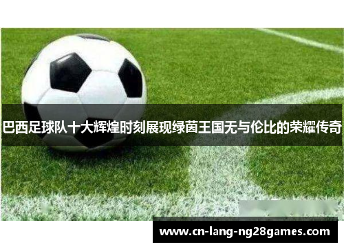 巴西足球队十大辉煌时刻展现绿茵王国无与伦比的荣耀传奇