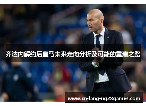 齐达内解约后皇马未来走向分析及可能的重建之路