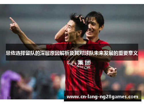 恩佐选择留队的深层原因解析及其对球队未来发展的重要意义 恩佐选择留队的深层原因解析及其对球队未来发展的重要意义