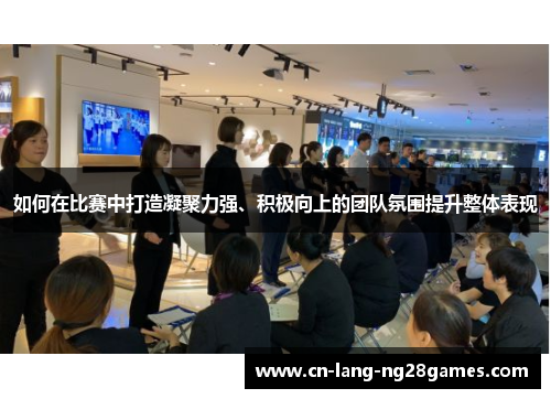 如何在比赛中打造凝聚力强、积极向上的团队氛围提升整体表现