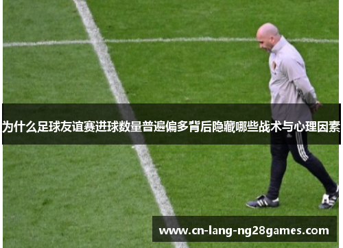 为什么足球友谊赛进球数量普遍偏多背后隐藏哪些战术与心理因素 为什么足球友谊赛进球数量普遍偏多背后隐藏哪些战术与心理因素