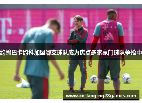 约翰巴卡约科加盟哪支球队成为焦点多家豪门球队争抢中 约翰巴卡约科加盟哪支球队成为焦点多家豪门球队争抢中