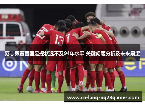 范志毅直言国足现状远不及94年水平 关键问题分析及未来展望 范志毅直言国足现状远不及94年水平 关键问题分析及未来展望