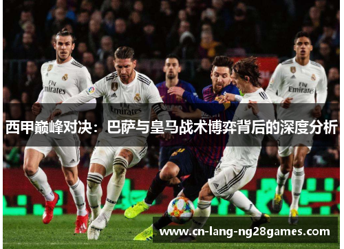 西甲巅峰对决：巴萨与皇马战术博弈背后的深度分析