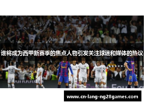 谁将成为西甲新赛季的焦点人物引发关注球迷和媒体的热议