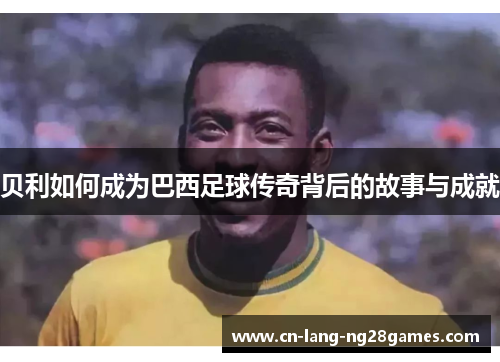 贝利如何成为巴西足球传奇背后的故事与成就