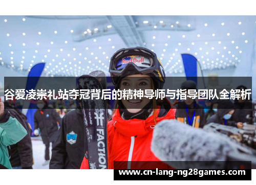 谷爱凌崇礼站夺冠背后的精神导师与指导团队全解析 谷爱凌崇礼站夺冠背后的精神导师与指导团队全解析