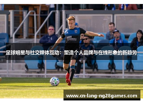 足球明星与社交媒体互动:塑造个人品牌与在线形象的新趋势 足球明星与社交媒体互动:塑造个人品牌与在线形象的新趋势