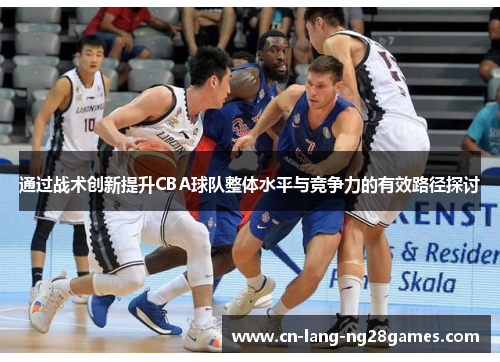 通过战术创新提升CBA球队整体水平与竞争力的有效路径探讨 通过战术创新提升CBA球队整体水平与竞争力的有效路径探讨