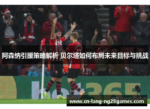 阿森纳引援策略解析 贝尔塔如何布局未来目标与挑战