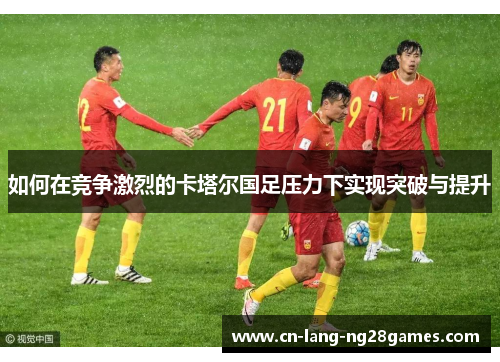 如何在竞争激烈的卡塔尔国足压力下实现突破与提升