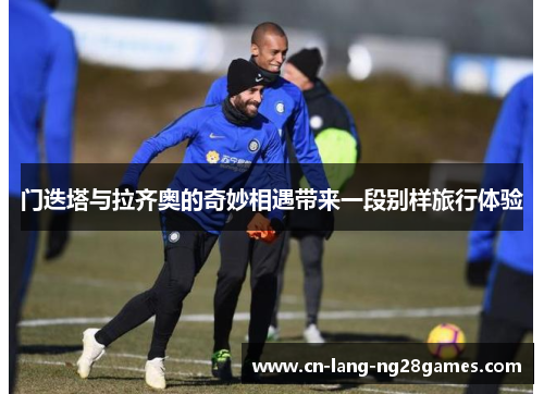 门迭塔与拉齐奥的奇妙相遇带来一段别样旅行体验