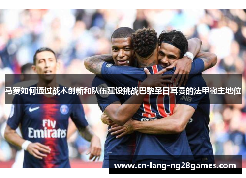 马赛如何通过战术创新和队伍建设挑战巴黎圣日耳曼的法甲霸主地位 马赛如何通过战术创新和队伍建设挑战巴黎圣日耳曼的法甲霸主地位