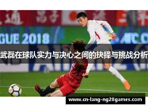武磊在球队实力与决心之间的抉择与挑战分析 武磊在球队实力与决心之间的抉择与挑战分析