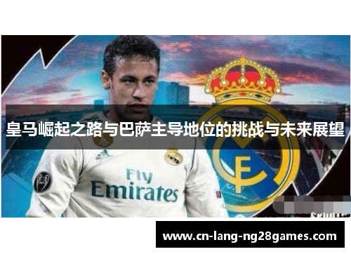皇马崛起之路与巴萨主导地位的挑战与未来展望 皇马崛起之路与巴萨主导地位的挑战与未来展望