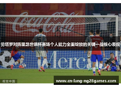 劳塔罗对阵里昂世俱杯赛场个人能力全面绽放的关键一战核心表现 劳塔罗对阵里昂世俱杯赛场个人能力全面绽放的关键一战核心表现