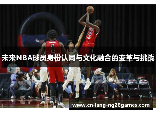 未来NBA球员身份认同与文化融合的变革与挑战 未来NBA球员身份认同与文化融合的变革与挑战