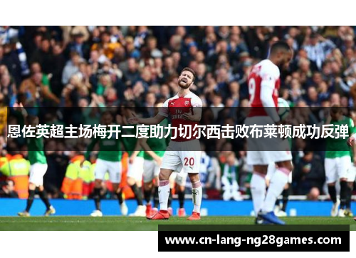恩佐英超主场梅开二度助力切尔西击败布莱顿成功反弹 恩佐英超主场梅开二度助力切尔西击败布莱顿成功反弹
