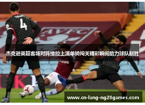 杰克逊英超客场对阵维拉上演单骑闯关精彩瞬间助力球队制胜