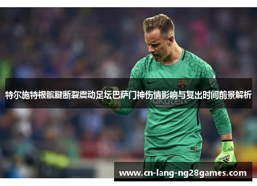 特尔施特根髌腱断裂震动足坛巴萨门神伤情影响与复出时间前景解析