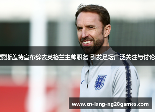 索斯盖特宣布辞去英格兰主帅职务 引发足坛广泛关注与讨论