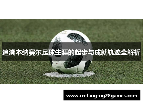 追溯本纳赛尔足球生涯的起步与成就轨迹全解析 追溯本纳赛尔足球生涯的起步与成就轨迹全解析